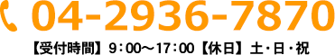 04-2936-8080 【受付時間】9：00～17：00【休日】土・日・祝