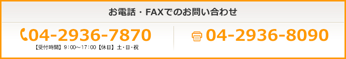 お電話・FAXでのお問い合わせ 04-2936-8080 【受付時間】9：00～17：00【休日】土・日・祝 04-2936-8090